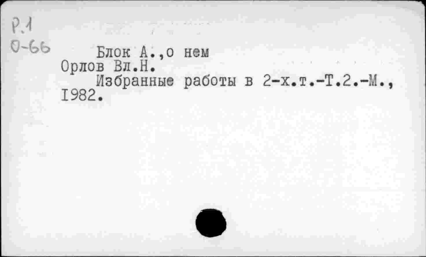 ﻿р^
Блок А.,о ном Орлов Вл.Н.
Избранные работы в 2-х.т.-Т.2.-М. 1982.